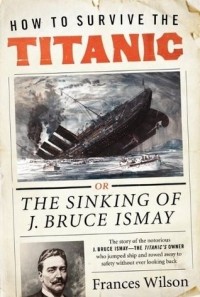 Фрэнсис Уилсон - How to Survive the Titanic: or, The Sinking of J. Bruce Ismay