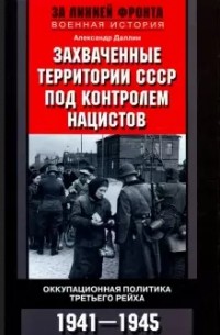 Александр Даллин - Захваченные территории СССР под контролем нацистов. Оккупационная политика Третьего рейха. 1941–194