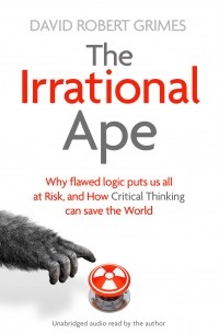 Дэвид Роберт Граймс - The Irrational Ape: Why Flawed Logic Puts us all at Risk and How Critical Thinking Can Save the World