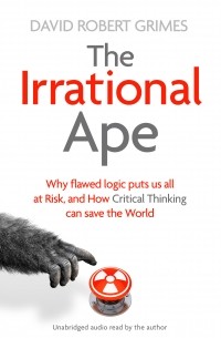 Дэвид Роберт Граймс - The Irrational Ape: Why Flawed Logic Puts us all at Risk and How Critical Thinking Can Save the World