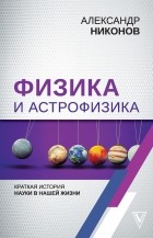 Александр Никонов - Физика и астрофизика: краткая история науки в нашей жизни