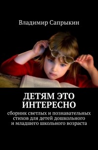 Владимир Сапрыкин - Детям это интересно. Сборник светлых и познавательных стихов для детей дошкольного и младшего школьного возраста