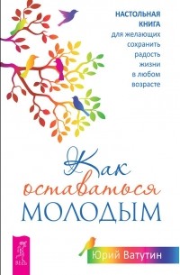 Как оставаться молодым. Настольная книга для желающих сохранить радость жизни в любом возрасте