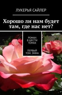 Лукерья Сайлер - Хорошо ли нам будет там, где нас нет? Роман в шести томах. Первый том. Эмма