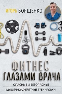 Игорь Борщенко - Фитнес глазами врача: опасные и безопасные мышечно-скелетные тренировки