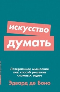 Эдвард де Боно - Искусство думать: Латеральное мышление как способ решения сложных задач