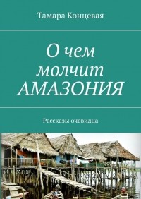 Тамара Концевая - О чем молчит АМАЗОНИЯ. Рассказы очевидца