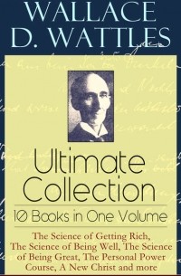 Уоллес Делоис Уоттлз - Wallace D. Wattles Ultimate Collection – 10 Books in One Volume: The Science of Getting Rich, The Science of Being Well, The Science of Being Great, The Personal Power Course, A New Christ and more