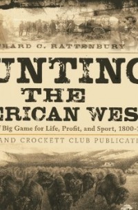 Ричард Рэттенбери - Hunting the American West: The Pursuit of Big Game for Life, Profit, and Sport, 1800-1900