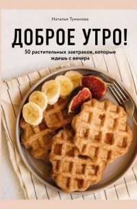 Наталья Туманова - Доброе утро! 50 растительных завтраков, которые ждешь с вечера
