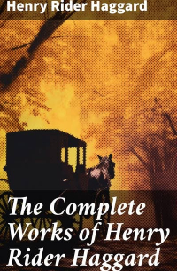 Генри Райдер Хаггард - The Complete Works of Henry Rider Haggard: Lost World Mysteries, Adventure Novels, Fantastical Stories, Historical Books, Essays & Autobiography