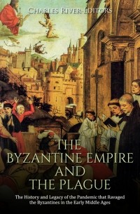 Charles River Editors - The Byzantine Empire and the Plague: The History and Legacy of the Pandemic that Ravaged the Byzantines in the Early Middle Ages