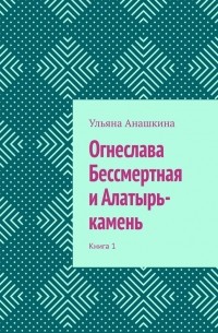 Ульяна Анашкина - Огнеслава Бессмертная и Алатырь-камень. Книга 1