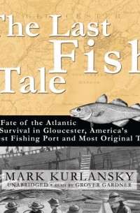 Марк Курлански - The Last Fish Tale: The Fate of the Atlantic and Survival in Gloucester, America’s Oldest Fishing Port and Most Original Town