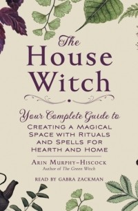 Эрин Мёрфи-Хискок - The House Witch: Your Complete Guide to Creating a Magical Space with Rituals and Spells for Hearth and Home