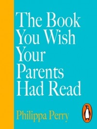 Филиппа Перри - The Book You Wish Your Parents Had Read (and Your Children Will Be Glad That You Did)