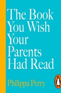 Филиппа Перри - The Book You Wish Your Parents Had Read (and Your Children Will Be Glad That You Did)