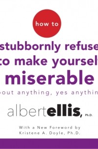 Альберт Эллис - How to Stubbornly Refuse to Make Yourself Miserable About Anything--Yes, Anything!