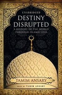 Тамим Ансари - Destiny Disrupted: A History of the World Through Islamic Eyes