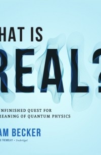 Адам Беккер - What Is Real? The Unfinished Quest for the Meaning of Quantum Physics