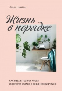 Анна Ньютон - Жизнь в порядке. Как избавиться от хаоса и обрести баланс в ежедневной рутине