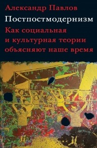 Александр Павлов - Постпостмодернизм: как социальная и культурная теории объясняют наше время