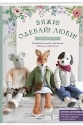 Вяжи! Одевай! Люби! Очаровательная компания вязаных животных. Более 40 моделей для вязания на спицах