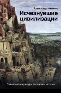 Александр Никонов - Исчезнувшие цивилизации: взаимосвязь культур и парадоксы истории