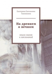 Екатерина Евгеньевна Тавлинкина - На древнем о вечном. Книга сказок и заклинаний