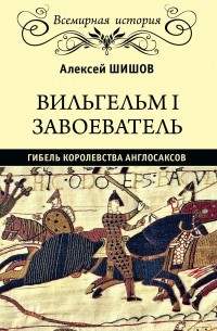 Алексей Шишов - Вильгельм I Завоеватель. Гибель королевства англо-саксов