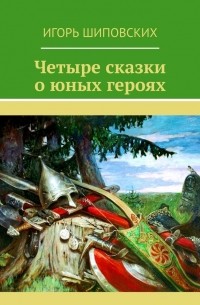 Игорь Шиповских - Четыре сказки о юных героях