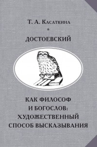 Татьяна Касаткина - Достоевский как философ и богослов: художественный способ высказывания