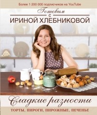 Ирина Хлебникова - Сладкие разности: торты, пироги, пирожные, печенье.Готовим с Ириной Хлебниковой
