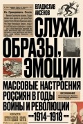 Владислав Аксенов - Слухи, образы, эмоции. Массовые настроения россиян в годы войны и революции (1914–1918)