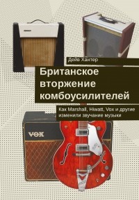 Дейв Хантер - Британское вторжение комбоусилителей : Как Marshall, Hiwatt, Vox и другие изменили звучание музыки