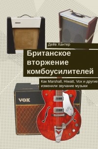 Дейв Хантер - Британское вторжение комбоусилителей : Как Marshall, Hiwatt, Vox и другие изменили звучание музыки