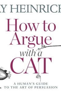Jay  Heinrichs - How to Argue with a Cat: A Human's Guide to the Art of Persuasion