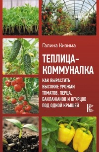 Галина Кизима - Теплица-коммуналка. Как вырастить высокие урожаи томатов, перца, баклажанов и огурцов под одной крышей