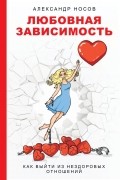 Александр Носов - Любовная зависимость: как выйти из нездоровых отношений