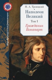 Николай Троицкий - Наполеон Великий: В двух томах. Том первый. Гражданин Бонапарт