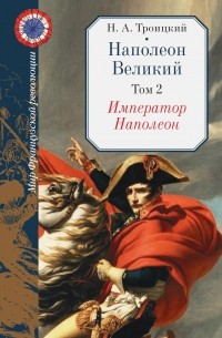 Николай Троицкий - Наполеон Великий: В двух томах. Том второй. Император Наполеон