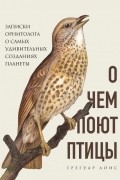 Грегуар Лоис - О чем поют птицы. Записки орнитолога о самых удивительных созданиях планеты