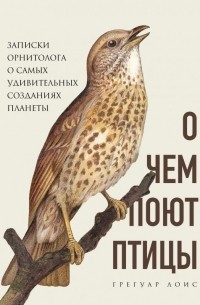 Грегуар Лоис - О чем поют птицы. Записки орнитолога о самых удивительных созданиях планеты