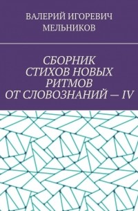 Валерий Игоревич Мельников - СБОРНИК СТИХОВ НОВЫХ РИТМОВ ОТ СЛОВОЗНАНИЙ – IV