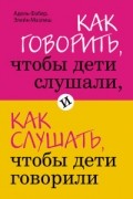 Адель Фабер, Элейн Мазлиш - Как говорить, чтобы дети слушали, и как слушать, чтобы дети говорили
