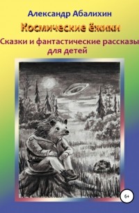 Александр Абалихин - Космические ёжики. Сказки и фантастические рассказы для детей