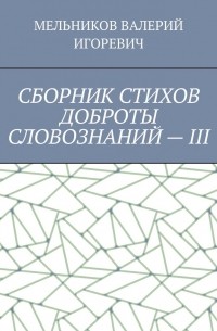 Валерий Игоревич Мельников - СБОРНИК СТИХОВ ДОБРОТЫ СЛОВОЗНАНИЙ – III