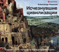 Александр Никонов - Исчезнувшие цивилизации. Взаимосвязь культур и парадоксы истории