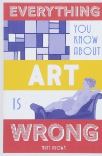 Мэтт Браун - Everything You Know About Art Is Wrong