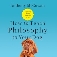 Энтони Макгоуэн - How to Teach Philosophy to Your Dog - Exploring the Big Questions in Life